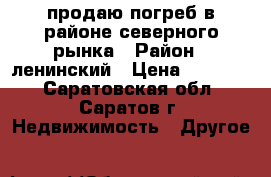 продаю погреб в районе северного рынка › Район ­ ленинский › Цена ­ 70 000 - Саратовская обл., Саратов г. Недвижимость » Другое   